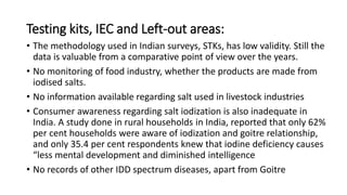 Testing kits, IEC and Left-out areas:
• The methodology used in Indian surveys, STKs, has low validity. Still the
data is valuable from a comparative point of view over the years.
• No monitoring of food industry, whether the products are made from
iodised salts.
• No information available regarding salt used in livestock industries
• Consumer awareness regarding salt iodization is also inadequate in
India. A study done in rural households in India, reported that only 62%
per cent households were aware of iodization and goitre relationship,
and only 35.4 per cent respondents knew that iodine deficiency causes
“less mental development and diminished intelligence
• No records of other IDD spectrum diseases, apart from Goitre
 