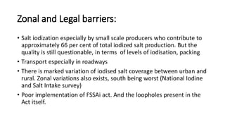 Zonal and Legal barriers:
• Salt iodization especially by small scale producers who contribute to
approximately 66 per cent of total iodized salt production. But the
quality is still questionable, in terms of levels of iodisation, packing
• Transport especially in roadways
• There is marked variation of iodised salt coverage between urban and
rural. Zonal variations also exists, south being worst (National Iodine
and Salt Intake survey)
• Poor implementation of FSSAi act. And the loopholes present in the
Act itself.
 