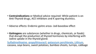 • Contraindications or Medical advice required: While patient is on
Anti-Thyroid drugs, ACE inhibitors and K sparring diuretics.
• Adverse effects: Endemic goitre areas- Jod-basedow effect
• Goitrogens are substances (whether in drugs, chemicals, or foods)
that disrupt the production of thyroid hormones by interfering with
iodine uptake in the thyroid gland.
Sulfadimethoxine, propylthiouracil, potassium perchlorate, Lithium,
cassava, soya beans, sweet potatoes, bamboo shoots, turnips, cabbage
 