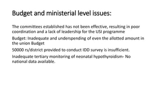 Budget and ministerial level issues:
The committees established has not been effective, resulting in poor
coordination and a lack of leadership for the USI programme
Budget: Inadequate and underspending of even the allotted amount in
the union Budget
50000 rs/district provided to conduct IDD survey is insufficient.
Inadequate tertiary monitoring of neonatal hypothyroidism- No
national data available.
 