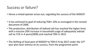 Success or failure?
• Hence a mixed opinion arises out, regarding the success of the NIDDCP.
• It has achieved its goal of reducing TGR< 10% as envisaged in the revised
document of 2006
• The production, distribution of Iodised salt has reached the higher level,
with a massive 20% increase in household usage of adequately iodised
salt to 71% in 4 years(2009) and reached 78% in 2015
• The Shifting of Goal post of NIDDCP to TGR<5 % by 2017 under the 12th
year plan bear witness to its success, from the programme point.
 