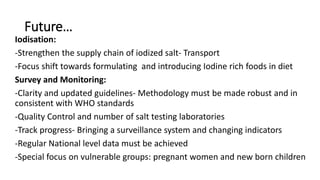 Future…
Iodisation:
-Strengthen the supply chain of iodized salt- Transport
-Focus shift towards formulating and introducing Iodine rich foods in diet
Survey and Monitoring:
-Clarity and updated guidelines- Methodology must be made robust and in
consistent with WHO standards
-Quality Control and number of salt testing laboratories
-Track progress- Bringing a surveillance system and changing indicators
-Regular National level data must be achieved
-Special focus on vulnerable groups: pregnant women and new born children
 