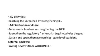• IEC activities:
-Reaching the unreached by strengthening IEC
• Administration and Law:
-Bureaucratic hurdles- In strengthening the NCSI
-Strengthen the regulatory framework- Legal loopholes plugged
-Sustain and strengthen partnerships- state level coalitions
External Reviews:
-Inviting Reviews from WHO/UNICEF
 