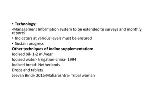 • Technology:
-Management Information system to be extended to surveys and monthly
reports
• Indicators at various levels must be ensured
• Sustain progress
Other techniques of Iodine supplementation:
Iodised oil- 1-2 ml/year
Iodised water- Irrigation-china- 1994
Iodised bread- Netherlands
Drops and tablets
Jeevan Bindi- 2015-Maharashtra- Tribal woman
 