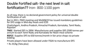 Double Fortified salt- the next level in salt
fortification?? Iron- 800-1100 ppm
As of now, there is no declared government policy for universal double
fortification of salt.
But in 2011, PMO meeting and MoW&CD has issued mandatory guidelines
for DFS usage in Mid-day meals and ICDS
Chattishgarh, Andhra Pradesh, Himachal Pradesh, Karnataka, Tamil Nadu,
Rajastan
TNSC- Started DFS in 2004. Manufactures and supplies DFS 2500 tonnes per
annum to each Tamil Nadu and Karnataka for Noon meal scheme
RSFCC- Supplies DFS to 650 tonnes/month in fair price shops via private
bidding
Private players have been allowed under FSSAI to manufacture DFS
• Rs 25/kg (Tata plus)
 