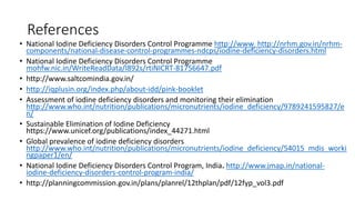 References
• National Iodine Deficiency Disorders Control Programme http://www. http://nrhm.gov.in/nrhm-
components/national-disease-control-programmes-ndcps/iodine-deficiency-disorders.html
• National Iodine Deficiency Disorders Control Programme
mohfw.nic.in/WriteReadData/l892s/rtiNICRT-81756647.pdf
• http://www.saltcomindia.gov.in/
• http://iqplusin.org/index.php/about-idd/pink-booklet
• Assessment of iodine deficiency disorders and monitoring their elimination
http://www.who.int/nutrition/publications/micronutrients/iodine_deficiency/9789241595827/e
n/
• Sustainable Elimination of Iodine Deficiency
https://www.unicef.org/publications/index_44271.html
• Global prevalence of iodine deficiency disorders
http://www.who.int/nutrition/publications/micronutrients/iodine_deficiency/54015_mdis_worki
ngpaper1/en/
• National Iodine Deficiency Disorders Control Program, India. http://www.jmap.in/national-
iodine-deficiency-disorders-control-program-india/
• http://planningcommission.gov.in/plans/planrel/12thplan/pdf/12fyp_vol3.pdf
 