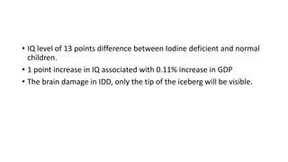 • IQ level of 13 points difference between Iodine deficient and normal
children.
• 1 point increase in IQ associated with 0.11% increase in GDP
• The brain damage in IDD, only the tip of the iceberg will be visible.
 
