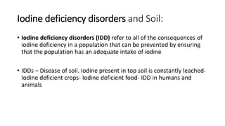 Iodine deficiency disorders and Soil:
• Iodine deficiency disorders (IDD) refer to all of the consequences of
iodine deficiency in a population that can be prevented by ensuring
that the population has an adequate intake of iodine
• IDDs – Disease of soil. Iodine present in top soil is constantly leached-
Iodine deficient crops- Iodine deficient food- IDD in humans and
animals
 