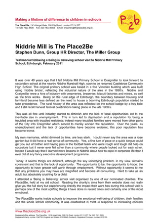 Making a lifetime of difference to children in schools
The Place2Be, 13/14 Angel Gate, 326 City Road, London EC1V 2PT
Tel: 020 7923 5500 Fax: 020 7833 8083 Email: enquiries@theplace2be.org.uk




Niddrie Mill is The Place2Be
Stephen Dunn, Group HR Director, The Miller Group
Testimonial following a Being is Believing school visit to Niddrie Mill Primary
School, Edinburgh, February 2011




It was over 40 years ago that I left Niddrie Mill Primary School in Craigmillar to look forward to
secondary school at the nearby Niddrie Marshall High, soon to be renamed Castlebrae Community
High School. The original primary school was based in a fine Victorian building which was built
using ‘niddrie bricks’, reflecting the industrial nature of the area in the 1890’s. Niddrie and
Craigmillar were a hive of industry with creameries, breweries, biscuit factories and mines, as well
as the brick works. Being on the rural edge of Edinburgh, the boundary between housing and
farmland became less defined as the need to house a booming Edinburgh population started to
take precedence. The rural history of the area was reflected on the school badge by a hay bale
and I still recall harvest festival celebrations taking place in the late 1960’s.

This was all fine until industry started to diminish and the lack of local opportunities led to the
inevitable rise in unemployment. This in turn led to deprivation and a reputation for being a
troubled area with troubled residents; indeed many troubled families were moved from other parts
of the City into Craigmillar which served to merely worsen the reputation. Over the years, as
unemployment and the lack of opportunities have become endemic, this poor reputation has
become worse.

My own memories, whilst dimmed by time, are less stark. I could never say the area was a rose
garden but it did have a real sense of community. Yes, a fine turn of pace or a quick tongue could
get you out of bother and having pals in the football team who were rough and tough did help on
occasions but it never ever felt other than a community where people looked out for each other.
Indeed I would say that I learned more lessons in Niddrie about how to cope in corporate life than I
ever did at any fancy executive development programme.

Today, it seems things are different, although the key underlying problem, in my view, remains
consistent and that is the lack of opportunity. The opportunity to be: the opportunity to hope: the
opportunity to have greater self worth through employment. Without opportunity it seems to me
that any problems you may have are magnified and become all consuming. Hard to take as an
adult: but absolutely crushing for a child.
I attended a ‘Being is Believing’ school visit organised by one of our nominated charities, The
Place2Be, held at my old school. Reading the charity’s aims from their website does not really
give you the full story but experiencing directly the impact their work has during this school visit is
perhaps one of the most uplifting things I have done in recent times and certainly one of the most
emotional.

The Place2Be works inside schools to improve the emotional well-being of children, their families
and the whole school community. It was established in 1994 in response to increasing concern


www.theplace2be.org.uk
Registered office address: The Place2Be, 13/14 Angel Gate, 326 City Road, London EC1V 2PT Tel: 020 7923 5500.
Registered charity number 1040756 (England and Wales) SC038649 (Scotland). Registered Company number 2876150.
 