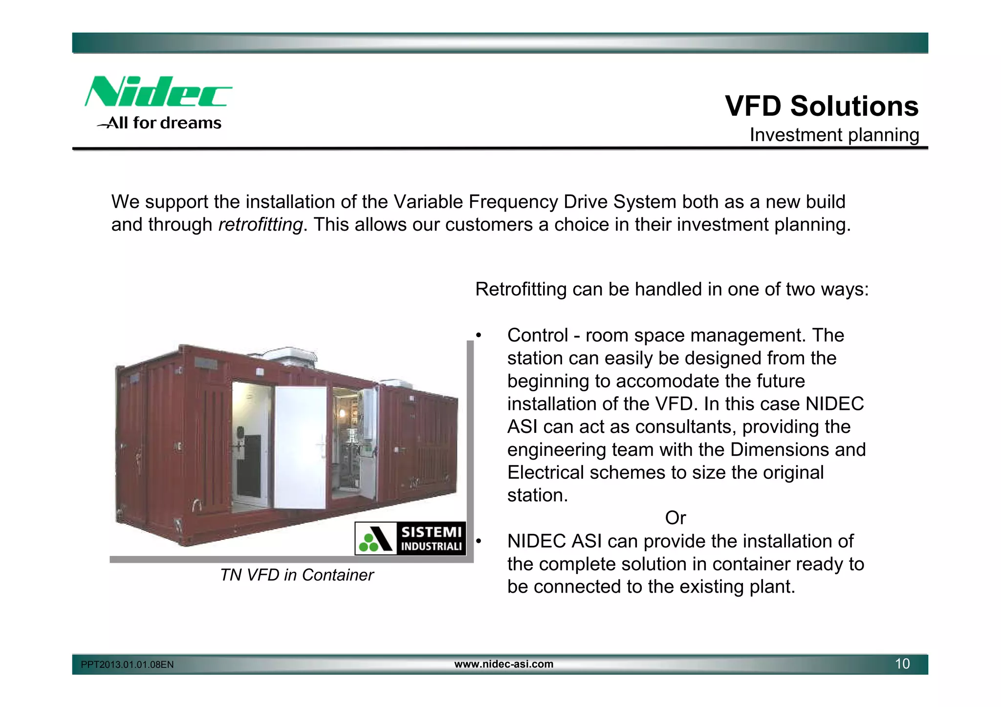VFD Solutions
Investment planning

We support the installation of the Variable Frequency Drive System both as a new build
and through retrofitting. This allows our customers a choice in their investment planning.
Retrofitting can be handled in one of two ways:
•

•
TN VFD in Container

PPT2013.01.01.08EN

Control - room space management. The
station can easily be designed from the
beginning to accomodate the future
installation of the VFD. In this case NIDEC
ASI can act as consultants, providing the
engineering team with the Dimensions and
Electrical schemes to size the original
station.
Or
NIDEC ASI can provide the installation of
the complete solution in container ready to
be connected to the existing plant.

www.nidec-asi.com

10

 
