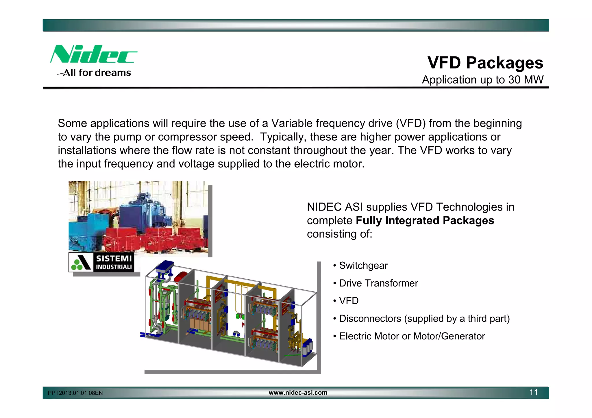 VFD Packages
Application up to 30 MW

Some applications will require the use of a Variable frequency drive (VFD) from the beginning
to vary the pump or compressor speed. Typically, these are higher power applications or
installations where the flow rate is not constant throughout the year. The VFD works to vary
the input frequency and voltage supplied to the electric motor.

NIDEC ASI supplies VFD Technologies in
complete Fully Integrated Packages
consisting of:
• Switchgear
• Drive Transformer
• VFD
• Disconnectors (supplied by a third part)
• Electric Motor or Motor/Generator

PPT2013.01.01.08EN

www.nidec-asi.com

11

 