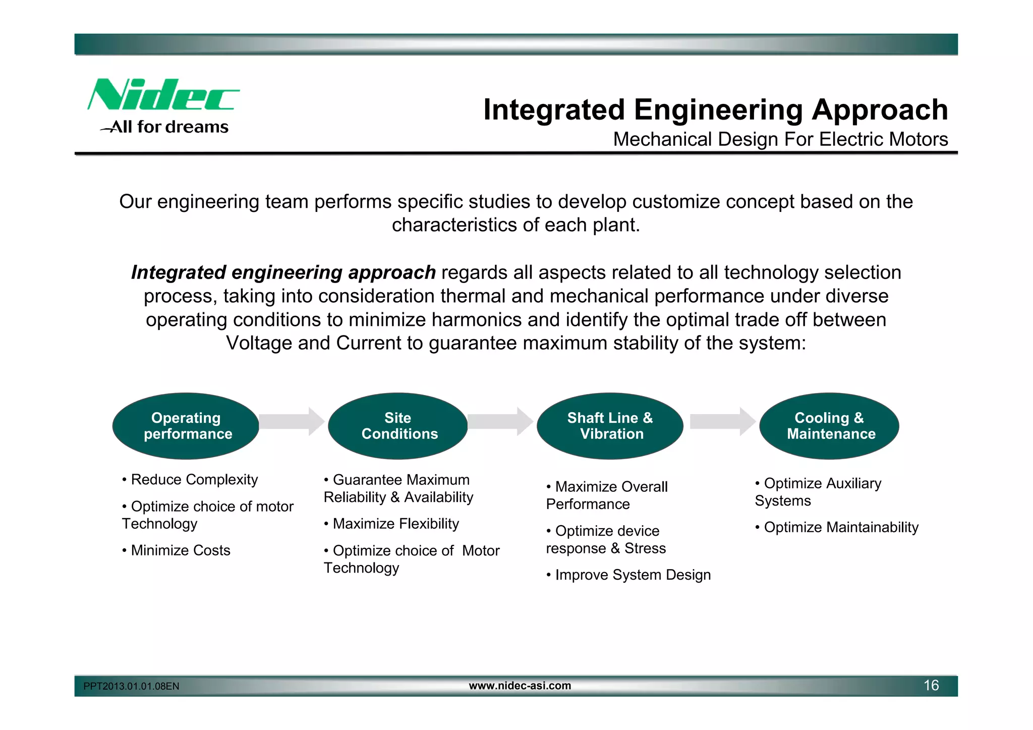 Integrated Engineering Approach
Mechanical Design For Electric Motors
Our engineering team performs specific studies to develop customize concept based on the
characteristics of each plant.
Integrated engineering approach regards all aspects related to all technology selection
process, taking into consideration thermal and mechanical performance under diverse
operating conditions to minimize harmonics and identify the optimal trade off between
Voltage and Current to guarantee maximum stability of the system:

Operating
performance

Site
Conditions

Shaft Line &
Vibration

• Reduce Complexity

• Guarantee Maximum
Reliability & Availability

• Maximize Overall
Performance

• Optimize Auxiliary
Systems

• Maximize Flexibility

• Optimize device
response & Stress

• Optimize Maintainability

• Optimize choice of motor
Technology
• Minimize Costs

PPT2013.01.01.08EN

• Optimize choice of Motor
Technology

Cooling &
Maintenance

• Improve System Design

www.nidec-asi.com

16

 