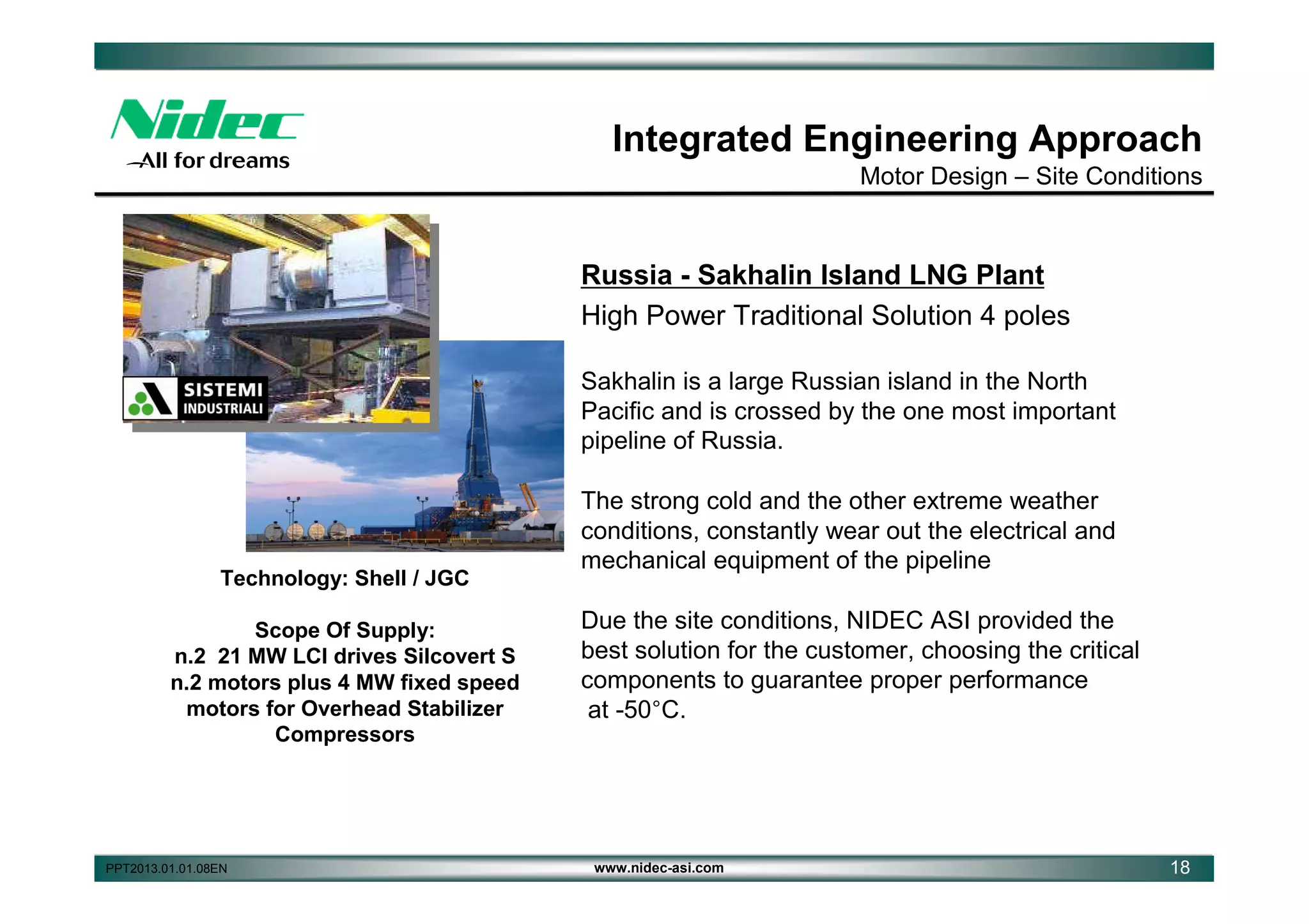 Integrated Engineering Approach
Motor Design – Site Conditions

Russia - Sakhalin Island LNG Plant
High Power Traditional Solution 4 poles
Sakhalin is a large Russian island in the North
Pacific and is crossed by the one most important
pipeline of Russia.

Technology: Shell / JGC
Scope Of Supply:
n.2 21 MW LCI drives Silcovert S
n.2 motors plus 4 MW fixed speed
motors for Overhead Stabilizer
Compressors

PPT2013.01.01.08EN

The strong cold and the other extreme weather
conditions, constantly wear out the electrical and
mechanical equipment of the pipeline
Due the site conditions, NIDEC ASI provided the
best solution for the customer, choosing the critical
components to guarantee proper performance
at -50°C.

www.nidec-asi.com

18

 