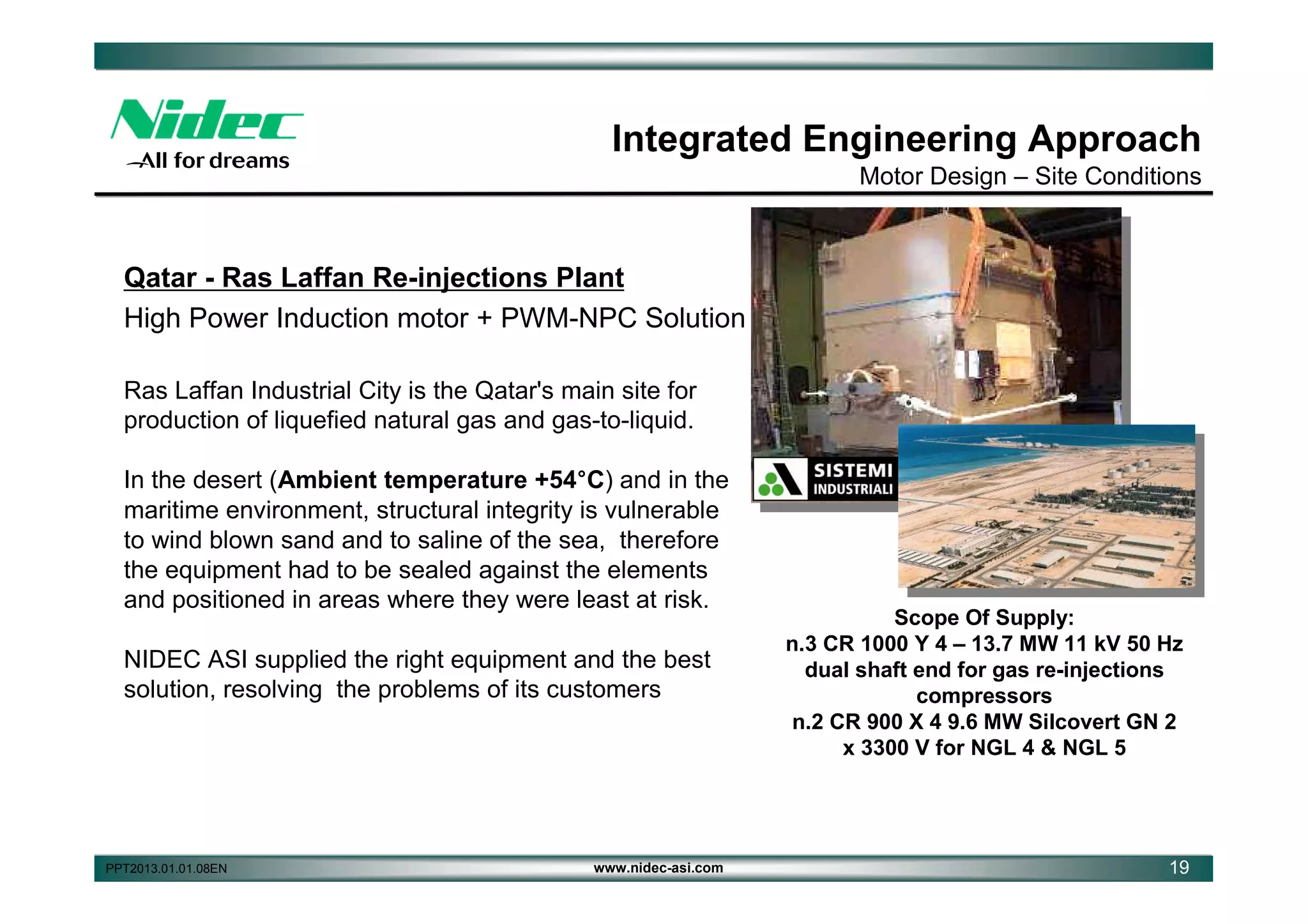 Integrated Engineering Approach
Motor Design – Site Conditions

Qatar - Ras Laffan Re-injections Plant
High Power Induction motor + PWM-NPC Solution
Ras Laffan Industrial City is the Qatar's main site for
production of liquefied natural gas and gas-to-liquid.
In the desert (Ambient temperature +54°C) and in the
maritime environment, structural integrity is vulnerable
to wind blown sand and to saline of the sea, therefore
the equipment had to be sealed against the elements
and positioned in areas where they were least at risk.
NIDEC ASI supplied the right equipment and the best
solution, resolving the problems of its customers

PPT2013.01.01.08EN

www.nidec-asi.com

Scope Of Supply:
n.3 CR 1000 Y 4 – 13.7 MW 11 kV 50 Hz
dual shaft end for gas re-injections
compressors
n.2 CR 900 X 4 9.6 MW Silcovert GN 2
x 3300 V for NGL 4 & NGL 5

19

 