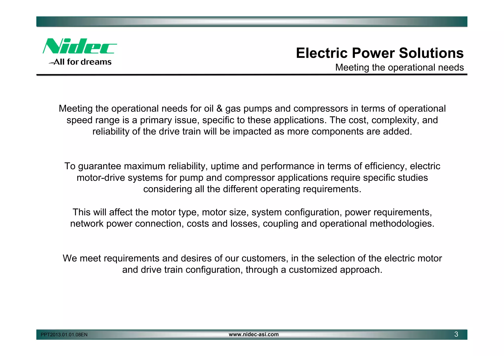 Electric Power Solutions
Meeting the operational needs

Meeting the operational needs for oil & gas pumps and compressors in terms of operational
speed range is a primary issue, specific to these applications. The cost, complexity, and
reliability of the drive train will be impacted as more components are added.

To guarantee maximum reliability, uptime and performance in terms of efficiency, electric
motor-drive systems for pump and compressor applications require specific studies
considering all the different operating requirements.
This will affect the motor type, motor size, system configuration, power requirements,
network power connection, costs and losses, coupling and operational methodologies.

We meet requirements and desires of our customers, in the selection of the electric motor
and drive train configuration, through a customized approach.

PPT2013.01.01.08EN

www.nidec-asi.com

3

 
