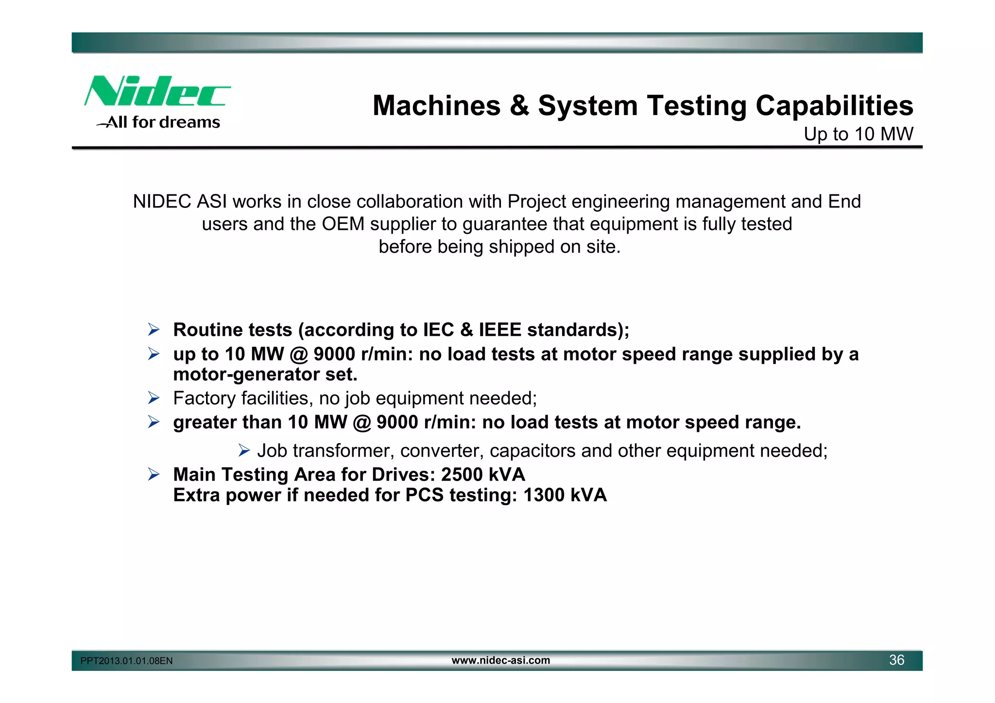 Machines & System Testing Capabilities
Up to 10 MW

NIDEC ASI works in close collaboration with Project engineering management and End
users and the OEM supplier to guarantee that equipment is fully tested
before being shipped on site.

 Routine tests (according to IEC & IEEE standards);
 up to 10 MW @ 9000 r/min: no load tests at motor speed range supplied by a
motor-generator set.
 Factory facilities, no job equipment needed;
 greater than 10 MW @ 9000 r/min: no load tests at motor speed range.
 Job transformer, converter, capacitors and other equipment needed;
 Main Testing Area for Drives: 2500 kVA
Extra power if needed for PCS testing: 1300 kVA

PPT2013.01.01.08EN

www.nidec-asi.com

36

 