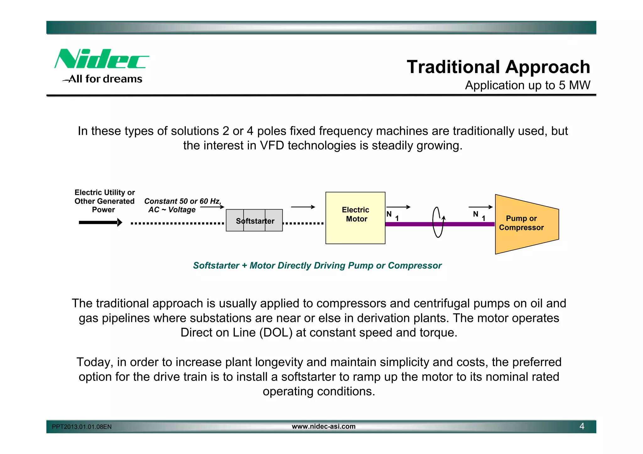 Traditional Approach
Application up to 5 MW

In these types of solutions 2 or 4 poles fixed frequency machines are traditionally used, but
the interest in VFD technologies is steadily growing.

Electric Utility or
Other Generated
Power

Constant 50 or 60 Hz,
AC ~ Voltage
Softstarter

Electric
Motor

N

1

N

1

Gas
Pump or
Compressor
Compressor

Softstarter + Motor Directly Driving Pump or Compressor

The traditional approach is usually applied to compressors and centrifugal pumps on oil and
gas pipelines where substations are near or else in derivation plants. The motor operates
Direct on Line (DOL) at constant speed and torque.
Today, in order to increase plant longevity and maintain simplicity and costs, the preferred
option for the drive train is to install a softstarter to ramp up the motor to its nominal rated
operating conditions.
PPT2013.01.01.08EN

www.nidec-asi.com

4

 