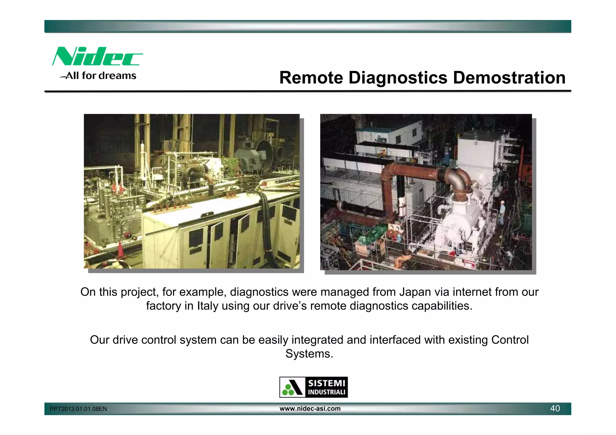 Remote Diagnostics Demostration

On this project, for example, diagnostics were managed from Japan via internet from our
factory in Italy using our drive’s remote diagnostics capabilities.
Our drive control system can be easily integrated and interfaced with existing Control
Systems.

PPT2013.01.01.08EN

www.nidec-asi.com

40

 