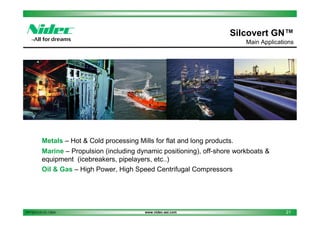 Silcovert GN™
Main Applications

Metals – Hot & Cold processing Mills for flat and long products.
Marine – Propulsion (including dynamic positioning), off-shore workboats &
equipment (icebreakers, pipelayers, etc..)
Oil & Gas – High Power, High Speed Centrifugal Compressors

PPT2013.01.01.13EN

www.nidec-asi.com

21

 