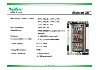 Silcovert GN™
Main Supply Voltage (3 phase):

DFE: (12p) 2 x 1800V ± 10%
DFE: (24p) 4 x 1800V ± 10%
AFE: 3000 V ± 10%

Input Frequency:

50/60 Hz ± 3%

Output Power:

9000..24,000 kVA (higher power on
request)

Efficiency:

≥ 0.98 (50 Hz, rated load)

Fundamental Power Factor:

0.98 (AFE with line chokes)

Output Voltage:

DFE: 0..3000V
AFE: 0..3300V

Voltage Modulation:

PWM

Output Frequency:

10..65Hz normal
10..100Hz extended

PPT2013.01.01.13EN

www.nidec-asi.com

4

 