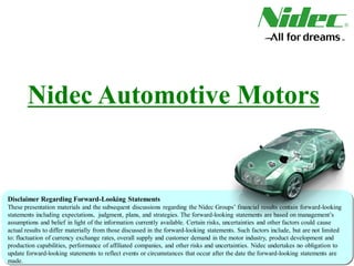 Nidec Automotive Motors
Disclaimer Regarding Forward-Looking Statements
These presentation materials and the subsequent discussions regarding the Nidec Groups’ financial results contain forward-looking
statements including expectations, judgment, plans, and strategies. The forward-looking statements are based on management’s
assumptions and belief in light of the information currently available. Certain risks, uncertainties and other factors could cause
actual results to differ materially from those discussed in the forward-looking statements. Such factors include, but are not limited
to: fluctuation of currency exchange rates, overall supply and customer demand in the motor industry, product development and
production capabilities, performance of affiliated companies, and other risks and uncertainties. Nidec undertakes no obligation to
update forward-looking statements to reflect events or circumstances that occur after the date the forward-looking statements are
made.
 