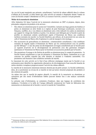 Afric Industries SA                                                                            Introduction en bourse



Au vue de la part marginale que présente, actuellement, l’activité de rubans adhésifs dans le volume
d’affaires de la Société, et étant donné que cette activité est amenée à disparaitre durant l’année en
cours (la Société compte l’abandonner en 2011), le secteur d’activité y associé n’est pas présenté.
Métier de la menuiserie aluminium
Afric Industries SA lance l’activité de la menuiserie aluminium en 2007 et propose, depuis, deux
principales catégories de produits et de services :
▪   Des châssis en aluminium pour le secteur de l’immobilier, incluant une large gamme de fenêtres et
    portes en aluminium en série froide ou à rupture de pont thermique (coulissants, ouvrant à la
    française, soufflets, etc.). Les châssis en aluminium sont, à titre indicatif, les cadres en aluminium
    qui support le vitrage des fenêtres et portes. Ces derniers sont fabriqués par la Société à partir de
    profilés en aluminium achetés actuellement auprès d’Aluminium du Maroc aux conditions
    tarifaires normales du marché. La Société bénéficie, par ailleurs, de la proximité de son usine de
    celle d’Aluminium du Maroc afin d’optimiser le coût de transport et de stockage ;
▪   Des accessoires de quincailleries en aluminium : commercialisés actuellement, à des conditions
    normales de marché auprès d’Aluminium du Maroc qui les commercialisent avec les profilés
    qu’elle fabrique40. L’une des pistes de développement envisagée actuellement par la Société pour
    ce segment d’activité est le développement de partenariats avec des gammistes étrangers
    (partenaires d’Aluminium du Maroc) pour la fourniture en accessoires produits par la Société ;
▪   Des prestations d’usinage et de finition de profilés en aluminium pour le compte de gammistes : la
    Société fournit actuellement ce type de prestation à Aluminium du Maroc, notamment en ce qui
    concerne les profilés exportés par cette dernière et destinés à l’industrie automobile. Ces
    prestations sont facturées à des conditions normales de marché.
Le lancement de cette activité est le fruit d’une réflexion stratégique menée par la Société et ses
actionnaires pour identifier les opportunités alternatives de développement d’une nouvelle branche de
métier destinée à remplacer progressivement l’activité des rubans adhésifs.
Le marché de la menuiserie aluminium demeure dominé par de petits acteurs. La Société ambitionne,
donc, de se positionner au niveau de ce marché en tant qu’acteur structuré proposant des produits et
des solutions de qualité.
Au même titre que le marché de papiers abrasifs, le marché de la menuiserie en aluminium se
caractérise par une rareté d’informations fiables pouvant donner lieu à une analyse sectorielle
détaillée.
La présente note d’information, se contentera d’analyser, dans une logique de corrélation des
tendances, l’évolution et la taille de l’unique débouché commercial de l’unité de fabrication des
menuiseries en aluminium de la Société, à savoir le marché de l’immobilier.




40
   Aluminium du Maroc met systématiquement Afric Industries SA en concurrence avec d’autres menuisiers aluminium et ce,
sur la base de critères de prix et de qualité.


Note d’Information                                                                                                 101
 