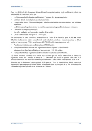 Afric Industries SA                                                                  Introduction en bourse



Face à ce déficit, le développement d’une offre en logement abondante et diversifiée a été ralenti par
un ensemble de contraintes telles que :
▪   La faiblesse de l’offre foncière mobilisable à l’intérieur des périmètres urbains ;
▪   Un retard dans la promulgation des schémas urbains ;
▪   L’implication encore faible des banques à subvenir aux besoins de financement d’une demande
    importante ;
▪   La déficience de la gestion urbaine en matière de prise en charge de l’infrastructure primaire ;
▪   Un secteur locatif peu dynamique ;
▪   Une offre inadaptée aux besoins des tranches défavorisées ;
▪   Une exacerbation des pratiques du « noir » ; etc.
En conséquence à cette situation d’inadéquation de l’offre à la demande, près de 40 000 unités
d’habitat insalubre sont créées annuellement. Cette situation contribue à creuser davantage le déficit
global en logements qui s’élève actuellement à 1 070 000 unités réparties comme suit :
▪   Populations résidentes dans les bidonvilles : 174 000 unités ;
▪   Ménages habitant les quartiers non réglementaires sous-équipés : 456 000 unités ;
▪   Ménages vivant dans la cohabitation et la promiscuité : 240 000 unités ;
▪   Ménages habitant des logements délabrés et menacés de ruine : 200 000 unités.
Ce déficit structurel constaté est d’autant plus accentué par un besoin additionnel en termes de
logements estimé par l’autorité de tutelle à 122 000 unités par an sur la période 2008-2010. Ces
besoins connaîtront une croissance soutenue pour atteindre 173 000 unités sur la période 2019-2024.
Stimulée par les mesures d’encouragement de la part de l’Etat, la résorption du déficit cumulé de
logements s’opérera progressivement durant les années à venir, et témoigne, de ce fait, du potentiel de
croissance important qui caractérise le marché de l’habitat.




Note d’Information                                                                                     109
 