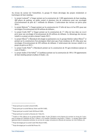 Afric Industries SA                                                                                    Introduction en bourse



Au niveau du secteur de l’immobilier, le groupe El Alami développe des projets résidentiels et
touristiques de haut standing :
▪      Le projet Lotinord51 à Tanger portant sur la construction de 1 600 appartements de haut standing,
       400 places de parking, un jardin central et plusieurs lots de commerces pour une enveloppe
       d’investissement de près de 1 milliards de dirhams. L’achèvement des travaux est prévu pour
       2014 ;
▪      Le projet Balcony52 à Tanger portant sur la construction de 15 lofts de luxe et d’un SPA pour une
       enveloppe d’investissement de 80 millions de dirhams ;
▪      Le projet Castle Hill53 à Tanger portant sur la construction de 17 villas de luxe dans un resort
       privé pour une enveloppe d’investissement de 60 millions de dirhams. Le démarrage des travaux
       relatifs à ce projet est prévu durant l’année 2012 ;
▪      Le projet Oberoi54 à Marrakech développé en partenariat avec le groupe hôtelier indien Oberoi55 et
       portant sur la construction d’un prestigieux hôtel ainsi que d’une résidence de 40 villas pour une
       enveloppe d’investissement de 650 millions de dirhams. L’achèvement des travaux relatifs à ce
       projet est prévu en 2013 ;
▪      Le projet Castle Palm56 à Marrakech portant sur la construction de 30 agro-résidences (projet en
       cours d’étude) ;
▪      Le projet Jardin d’Aïn Sebaä57 à Casablanca portant sur la construction de 100 à 150 appartements
       de haut standing (projet en phase d’étude) ; etc.




51
     Projet porté par la société Lotinord SARL.
52
     Projet porté par la société Balcony Suites and SPA SARL.
53
     Projet porté par la société Castle Hill Resort SARL.
54
     Projet porté par la société La Roseraie de l’Atlas SA.
55
  Fondé en 1934, Oberoi est un groupe hôtelier indien. Il gère 28 hôtels et trois bateaux de croisière au niveau de 5 pays,
sous la marque de l’hôtellerie de luxe « Oberoi » et la marque d’hôtellerie cinq étoiles « Trident ». Le groupe Oberoi opère
également dans la restauration aérienne, les services de voyage, la location de véhicules de tourisme, les vols d’affaires, etc.
56
     Projet développé par la société Castle Palm Resort SARL.
57
     Projet développé par la société Bel Promo SA.


Note d’Information                                                                                                          123
 
