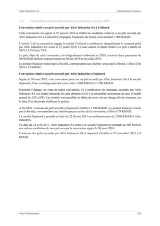 Afric Industries SA                                                                  Introduction en bourse



III.2.    Conventions réglementées conclues au cours de l’exercice 2010

Convention relative au prêt accordé par Afric Industries SA à Cofinord
Cette convention est signée le 07 janvier 2010 et établit les modalités relatives à un prêt accordé par
Afric Industries SA à Cofinord (Compagnie Financière du Nord), d’un montant 1 000 KMAD.

L’article 2 de la convention engage la société Cofinord à rembourser intégralement le montant prêté
par Afric Industries SA avant le 15 juillet 2010. Le taux annuel d’intérêt relatif à ce prêt s’établit en
2010 à 5,5% hors TVA.
Le prêt, objet de cette convention, est intégralement remboursé en 2010, à travers deux paiements de
500 KMAD réalisés respectivement en février 2010 et en juillet 2010.
Le produit financier réalisé par la Société, correspondant aux intérêts versés par Cofinord, s’élève à fin
2010 à 15 KMAD.

Convention relative au prêt accordé par Afric Industries à Sopinord
Signée le 30 mars 2010, cette convention porte sur un prêt accordé par Afric Industries SA à la société
Sopinord, d’une enveloppe pouvant varier entre 1 000 KMAD et 3 500 KMAD.

Sopinord s’engage, en vertu de ladite convention, (i) à rembourser les montants accordés par Afric
Industries SA sur simple demande de cette dernière et (ii) à la rémunérer moyennant un taux d’intérêt
annuel de 5,5% (HT). Les intérêts sont payables le début du mois suivant chaque fin de trimestre, sur
la base d’un décompte établi par le prêteur.

A fin 2010, l’encours du prêt accordé à Sopinord s’établit à 2 500 KMAD. Le produit financier réalisé
par la Société, correspondant aux intérêts perçus au titre de la convention, s’élève à 79 KMAD.
La société Sopinord a procédé en date du 22 février 2011 au remboursement de 2 000 KMAD à Afric
Industries.
En date du 22 avril 2011, Afric Industries SA prête à la société Sopinord un montant de 500 KMAD
aux mêmes conditions de taux prévues par la convention signée le 30 mars 2010.
L’encours des prêts accordés par Afric Industries SA à Sopinord s’établit au 17 novembre 2011 à 0
KMAD.




Note d’Information                                                                                     134
 
