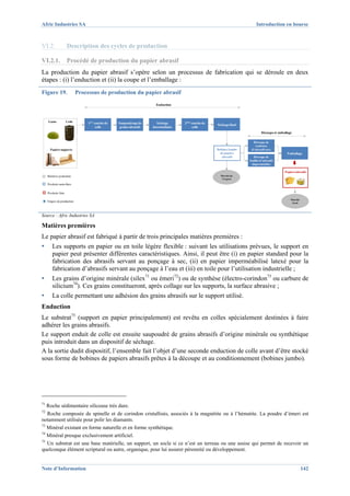Afric Industries SA                                                                                                          Introduction en bourse



VI.2.                 Description des cycles de production

VI.2.1.               Procédé de production du papier abrasif
La production du papier abrasif s’opère selon un processus de fabrication qui se déroule en deux
étapes : (i) l’enduction et (ii) la coupe et l’emballage :
Figure 19.                    Processus de production du papier abrasif
                                                                         Enduction




     Gains            Colle        1ère couche de   Saupoudrage de        Séchage      2ème couche de
                                                                                                        Séchage final
                                         colle       grains abrasifs   intermédiaire        colle
                                                                                                                                 Découpe et emballage

                                                                                                                          Découpe de
                                                                                                                            rouleaux
       Papiers supports                                                                                 Bobines Jumbo    d’abrasifs secs
                                                                                                          de papiers                             Emballage
                                                                                                           abrasifs        Découpe de
                                                                                                                        feuilles d’abrasifs
                                                                                                                          imperméables

                                                                                                                                                Papiers abrasifs
     Matières premières                                                                                   Marché de
                                                                                                           l’export

     Produits semi-finis

     Produits finis

                                                                                                                                                    Marché
     Etapes de production                                                                                                                            local




Source : Afric Industries SA

Matières premières
Le papier abrasif est fabriqué à partir de trois principales matières premières :
▪       Les supports en papier ou en toile légère flexible : suivant les utilisations prévues, le support en
        papier peut présenter différentes caractéristiques. Ainsi, il peut être (i) en papier standard pour la
        fabrication des abrasifs servant au ponçage à sec, (ii) en papier imperméabilisé latexé pour la
        fabrication d’abrasifs servant au ponçage à l’eau et (iii) en toile pour l’utilisation industrielle ;
▪       Les grains d’origine minérale (silex71 ou émeri72) ou de synthèse (électro-corindon73 ou carbure de
        silicium74). Ces grains constitueront, après collage sur les supports, la surface abrasive ;
▪       La colle permettant une adhésion des grains abrasifs sur le support utilisé.
Enduction
Le substrat75 (support en papier principalement) est revêtu en colles spécialement destinées à faire
adhérer les grains abrasifs.
Le support enduit de colle est ensuite saupoudré de grains abrasifs d’origine minérale ou synthétique
puis introduit dans un dispositif de séchage.
A la sortie dudit dispositif, l’ensemble fait l’objet d’une seconde enduction de colle avant d’être stocké
sous forme de bobines de papiers abrasifs prêtes à la découpe et au conditionnement (bobines jumbo).




71
   Roche sédimentaire siliceuse très dure.
72
   Roche composée de spinelle et de corindon cristallisés, associés à la magnétite ou à l’hématite. La poudre d’émeri est
notamment utilisée pour polir les diamants.
73
   Minéral existant en forme naturelle et en forme synthétique.
74
   Minéral presque exclusivement artificiel.
75
   Un substrat est une base matérielle, un support, un socle si ce n’est un terreau ou une assise qui permet de recevoir un
quelconque élément scriptural ou autre, organique, pour lui assurer pérennité ou développement.


Note d’Information                                                                                                                                           142
 