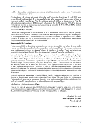 AFRIC INDUSTRIES SA                                                                   Introduction en bourse



II.2.3.   Rapport du commissaire aux comptes relatif aux comptes sociaux pour l’exercice clos
          le 31 décembre 2010
Conformément à la mission qui nous a été confiée par l’Assemblée Générale du 22 avril 2009, nous
avons effectué l’audit des états de synthèse de la Société Afric Industries SA, comprenant le bilan, le
compte de produits et de charges, l’état des soldes de gestion, le tableau de financement, et l’état des
informations complémentaires (ETIC) relatifs à l’exercice clos le 31 décembre 2010. Ces états de
synthèse font ressortir un montant des capitaux propres et assimilés de 43 913 472,08 MAD dont un
bénéfice de 7 631 654,95 MAD.
Responsabilité de la Direction
La direction est responsable de l’établissement et de la présentation sincère de ces états de synthèse,
conformément au référentiel comptable admis au Maroc. Cette responsabilité comprend la conception,
la mise en place et le suivi d’un contrôle interne relatif à l’établissement et la présentation des états de
synthèse ne comportant pas d’anomalies significatives, ainsi que la détermination d’estimations
comptables raisonnables au regard des circonstances.
Responsabilité de l’Auditeur
Notre responsabilité est d’exprimer une opinion sur ces états de synthèse sur la base de notre audit.
Nous avons effectué notre audit selon les normes de la profession au Maroc. Ces normes requièrent de
notre part de nous conformer aux règles d’éthique, de planifier et de réaliser l’audit pour obtenir une
assurance raisonnable que les états de synthèse ne comportent pas d’anomalies significatives.
Un audit implique la mise en œuvre de procédures en vue de recueillir des éléments probants
concernant les montants et les informations fournies dans les états de synthèse. Le choix des
procédures relève du jugement de l’auditeur, de même que l’évaluation du risque que les états de
synthèse contiennent des anomalies significatives. En procédant à ces évaluations du risque, l’auditeur
prend en compte le contrôle interne, en vigueur dans l’entité, relatif à l’établissement et la présentation
des états de synthèse afin de définir des procédures d’audit appropriées en la circonstance, et non dans
le but d’exprimer une opinion sur l’efficacité de celui-ci. Un audit comporte également l’appréciation
du caractère approprié des méthodes comptables retenues et le caractère raisonnable des estimations
comptables faites par la direction, de même que l’appréciation de la présentation d’ensemble des états
de synthèse.
Nous certifions que les états de synthèse cités au premier paragraphe ci-dessus sont réguliers et
sincères et donnent, dans tous les aspects significatifs, une image fidèle du résultat des opérations de
l’exercice écoulé ainsi que de la situation financière et du patrimoine de la société Afric Industries SA,
au 31 décembre 2010, conformément au référentiel comptable admis au Maroc.
Vérifications et informations spécifiques
Nous avons procédé également aux vérifications spécifiques prévues par la loi et nous nous sommes
assurés notamment de la concordance des informations données dans le rapport de gestion du Conseil
d’Administration destiné aux actionnaires avec les états de synthèse de la Société.


                                                                                    Abdellatif Bernossi
                                                                               Moore Stephens Bernossi
                                                                                        Associé Gérant


                                                                                  Tanger, le 14 avril 2011




Note d’Information                                                                                       16
 