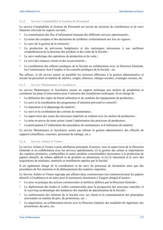 Afric Industries SA                                                                   Introduction en bourse



I.1.2.    Service Comptabilité et Gestion de Personnel
Le service Comptabilité et Gestion du Personnel est investi de missions de coordination et de suivi
financier couvrant les aspects suivants :
▪   La centralisation des flux d’information émanant des différents services opérationnels ;
▪   La tenue des comptes et des documents de synthèses conformément aux lois en vigueur ;
▪   Le suivi de la gestion de la trésorerie ;
▪   La production de prévisions budgétaires et des statistiques nécessaires à une meilleure
    compréhension de la structure des produits et des coûts de la Société ;
▪   Le suivi analytique des opérations de production et de vente ;
▪   Le suivi des créances clients et des recouvrements ;
▪   La coordination des affaires juridiques de la Société en collaboration avec, la Direction Générale,
    les Commissaires Aux Comptes et les conseils juridiques de la Société ; etc.
Par ailleurs, le dit service assure en parallèle les missions afférentes à la gestion administrative et
sociale du personnel en matière de salaires, congés, absences, charges sociales, avantages sociaux, etc.

I.1.3.    Service Maintenance et Auxiliaires
Le service Maintenance et Auxiliaires assure un support technique aux ateliers de production et
coordonne les plans d’intervention pour l’entretien des installations techniques. Il est chargé de :
▪   La définition des règles de bonne utilisation et de conduite des équipements de production ;
▪   Le suivi et la coordination des programmes d’entretien préventif et correctif ;
▪   La réparation et le dépannage du matériel ;
▪   Le suivi et la coordination des contrats de maintenance ;
▪   La supervision des essais des nouveaux matériels en relation avec les ateliers de production ;
▪   La mise en œuvre de toute action visant l’optimisation des processus de production ;
▪   La participation à l’élaboration des procédures de maintenance et d’utilisation du matériel.
Le service Maintenance et Auxiliaires assure par ailleurs la gestion administrative des effectifs de
supports (chauffeurs, coursiers, personnel de ménage, etc.).

I.1.4.    Service Achats et Ventes
Le service Achats et Ventes a pour attribution principale d’assurer, sous la supervision de la Direction
Générale et en collaboration avec les services opérationnels, (i) la gestion des achats et importations
des matières premières, combustibles et autres produits consommables nécessaires à la production de
papiers abrasifs, de rubans adhésifs et de produits en aluminium, et (ii) le lancement et le suivi des
acquisitions de machines, matériels et installations opérées par la Société.
Il est également chargé de la coordination et du suivi du processus de facturation ainsi que des
procédures de fret maritime et de dédouanement des matières importées.
Le Service Achats et Ventes regroupe par ailleurs deux commerciaux (un commercial pour les papiers
abrasifs à Casablanca et un autre pour la menuiserie aluminium à Tanger) chargés d’assurer :
▪   La mise en pratique des actions commerciales et tarifaires définies par la Direction Générale ;
▪   Le déploiement des études et veilles commerciales pour la prospection des nouveaux marchés, et
    le reporting systématique des tendances des marchés de spécialisation de la Société ;
▪   Le renforcement des relations de la Société avec ses clients et la communication des principales
    nouveautés en matière de prix, de promotions, etc. ;
▪   La négociation, en collaboration étroite avec le Directeur Général, des modalités de règlement, des
    promotions, des prix, etc.


Note d’Information                                                                                      173
 
