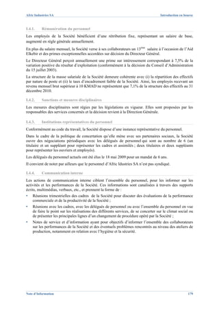 Afric Industries SA                                                                   Introduction en bourse



I.4.1.    Rémunération du personnel
Les employés de la Société bénéficient d’une rétribution fixe, représentant un salaire de base,
augmenté en règle générale annuellement.
En plus du salaire mensuel, la Société verse à ses collaborateurs un 13ème salaire à l’occasion de l’Aid
Elkebir et des primes exceptionnelles accordées sur décision du Directeur Général.
Le Directeur Général perçoit annuellement une prime sur intéressement correspondant à 7,5% de la
variation positive du résultat d’exploitation (conformément à la décision du Conseil d’Administration
du 15 juillet 2003).
La structure de la masse salariale de la Société demeure cohérente avec (i) la répartition des effectifs
par nature de poste et (ii) le taux d’encadrement faible de la Société. Ainsi, les employés recevant un
revenu mensuel brut supérieur à 10 KMAD ne représentent que 7,1% de la structure des effectifs au 31
décembre 2010.

I.4.2.    Sanctions et mesures disciplinaires
Les mesures disciplinaires sont régies par les législations en vigueur. Elles sont proposées par les
responsables des services concernés et la décision revient à la Direction Générale.

I.4.3.    Institutions représentatives du personnel
Conformément au code du travail, la Société dispose d’une instance représentative du personnel.
Dans le cadre de la politique de concertation qu’elle mène avec ses partenaires sociaux, la Société
ouvre des négociations périodiques avec les délégués de personnel qui sont au nombre de 6 (un
titulaire et un suppléant pour représenter les cadres et assimilés ; deux titulaires et deux suppléants
pour représenter les ouvriers et employés).
Les délégués du personnel actuels ont été élus le 18 mai 2009 pour un mandat de 6 ans.
Il convient de noter par ailleurs que le personnel d’Afric Idustries SA n’est pas syndiqué.

I.4.4.    Communication interne
Les actions de communication interne ciblent l’ensemble du personnel, pour les informer sur les
activités et les performances de la Société. Ces informations sont canalisées à travers des supports
écrits, multimédias, verbaux, etc., et prennent la forme de :
▪   Réunions trimestrielles des cadres de la Société pour discuter des évaluations de la performance
    commerciale et de la productivité de la Société ;
▪   Réunions avec les cadres, avec les délégués de personnel ou avec l’ensemble du personnel en vue
    de faire le point sur les réalisations des différents services, de se concerter sur le climat social ou
    de présenter les principales lignes d’un changement de procédure opéré par la Société ;
▪   Notes de service et d’information ayant pour objectifs d’informer l’ensemble des collaborateurs
    sur les performances de la Société et des éventuels problèmes rencontrés au niveau des ateliers de
    production, notamment en relation avec l’hygiène et la sécurité.




Note d’Information                                                                                      179
 
