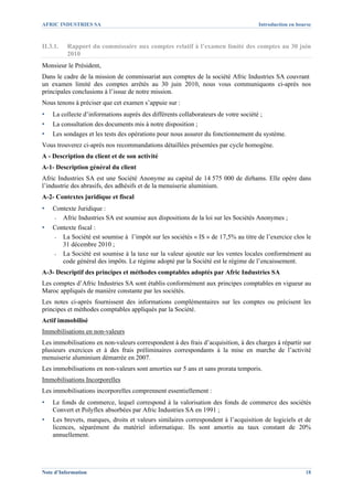AFRIC INDUSTRIES SA                                                                 Introduction en bourse



II.3.1.   Rapport du commissaire aux comptes relatif à l’examen limité des comptes au 30 juin
          2010
Monsieur le Président,
Dans le cadre de la mission de commissariat aux comptes de la société Afric Industries SA couvrant
un examen limité des comptes arrêtés au 30 juin 2010, nous vous communiquons ci-après nos
principales conclusions à l’issue de notre mission.
Nous tenons à préciser que cet examen s’appuie sur :
▪   La collecte d’informations auprès des différents collaborateurs de votre société ;
▪   La consultation des documents mis à notre disposition ;
▪   Les sondages et les tests des opérations pour nous assurer du fonctionnement du système.
Vous trouverez ci-après nos recommandations détaillées présentées par cycle homogène.
A - Description du client et de son activité
A-1- Description général du client
Afric Industries SA est une Société Anonyme au capital de 14 575 000 de dirhams. Elle opère dans
l’industrie des abrasifs, des adhésifs et de la menuiserie aluminium.
A-2- Contextes juridique et fiscal
▪   Contexte Juridique :
    - Afric Industries SA est soumise aux dispositions de la loi sur les Sociétés Anonymes ;

▪   Contexte fiscal :
    - La Société est soumise à l’impôt sur les sociétés « IS » de 17,5% au titre de l’exercice clos le
       31 décembre 2010 ;
    - La Société est soumise à la taxe sur la valeur ajoutée sur les ventes locales conformément au
       code général des impôts. Le régime adopté par la Société est le régime de l’encaissement.
A-3- Descriptif des principes et méthodes comptables adoptés par Afric Industries SA
Les comptes d’Afric Industries SA sont établis conformément aux principes comptables en vigueur au
Maroc appliqués de manière constante par les sociétés.
Les notes ci-après fournissent des informations complémentaires sur les comptes ou précisent les
principes et méthodes comptables appliqués par la Société.
Actif immobilisé
Immobilisations en non-valeurs
Les immobilisations en non-valeurs correspondent à des frais d’acquisition, à des charges à répartir sur
plusieurs exercices et à des frais préliminaires correspondants à la mise en marche de l’activité
menuiserie aluminium démarrée en 2007.
Les immobilisations en non-valeurs sont amorties sur 5 ans et sans prorata temporis.
Immobilisations Incorporelles
Les immobilisations incorporelles comprennent essentiellement :
▪   Le fonds de commerce, lequel correspond à la valorisation des fonds de commerce des sociétés
    Convert et Polyflex absorbées par Afric Industries SA en 1991 ;
▪   Les brevets, marques, droits et valeurs similaires correspondent à l’acquisition de logiciels et de
    licences, séparément du matériel informatique. Ils sont amortis au taux constant de 20%
    annuellement.




Note d’Information                                                                                     18
 