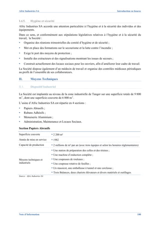 Afric Industries SA                                                                           Introduction en bourse



I.4.5.       Hygiène et sécurité
Afric Industries SA accorde une attention particulière à l’hygiène et à la sécurité des individus et des
équipements.
Dans ce sens, et conformément aux stipulations législatives relatives à l’hygiène et à la sécurité du
travail, la Société :
▪     Organise des réunions trimestrielles du comité d’hygiène et de sécurité ;
▪     Met en place des formations sur le secourisme et la lutte contre l’incendie ;
▪     Exige le port des moyens de protection ;
▪     Installe des extracteurs et des signalisations montrant les issues de secours ;
▪     Construit actuellement des locaux sociaux pour les ouvriers, afin d’améliorer leur cadre de travail.
La Société dispose également d’un médecin de travail et organise des contrôles médicaux périodiques
au profit de l’ensemble de ses collaborateurs.

II.          Moyens Techniques

II.1.        Dispositif Industriel

La Société est implantée au niveau de la zone industrielle de Tanger sur une superficie totale de 9 800
m², dont une superficie couverte de 6 000 m².
L’usine d’Afric Industries SA est répartie en 4 sections :
▪     Papiers Abrasifs ;
▪     Rubans Adhésifs ;
▪     Menuiserie Aluminium ;
▪     Administration, Maintenance et Locaux Sociaux.

Section Papiers Abrasifs

Superficie couverte            ▪ 2 200 m²
Année de mise en service       ▪ 1982
Capacité de production         ▪ 2 millions de m² par an (avec trois équipes et selon les horaires réglementaires)
                               ▪ Une station de préparation des colles et des résines ;
                               ▪ Une machine d’enduction complète ;
Moyens techniques et           ▪ Une coupeuses de rouleaux ;
industriels                    ▪ Une coupeuse rotative de feuilles ;
                               ▪ Un massicot, une emballeuse à tunnel et une cercleuse ;
                               ▪ Trois Balances, deux chariots élévateurs et divers matériels et outillages.
Source : Afric Industries SA




Note d’Information                                                                                              180
 
