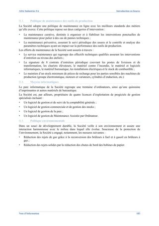 Afric Industries SA                                                                Introduction en bourse



II.3.     Politique de maintenance des outils de production
La Société adopte une politique de maintenance en ligne avec les meilleurs standards des métiers
qu’elle exerce. Cette politique repose sur deux catégories d’intervention :
▪   La maintenance curative, destinée à organiser et à fiabiliser les interventions ponctuelles de
    maintenance pour palier à des cas de pannes techniques ;
▪   La maintenance préventive, assurant le suivi périodique des usures et le contrôle et analyse des
    paramètres techniques ayant un impact sur la performance des outils de production.
Les efforts de maintenance de la Société sont assurés à travers :
▪   Le service maintenance qui regroupe des effectifs techniques qualifiés assurant les interventions
    d’entretien au niveau des ateliers ;
▪   La signature de 8 contrats d’entretien périodique couvrant les postes de livraison et de
    transformation, les chariots élévateurs, le matériel contre l’incendie, le matériel et logiciels
    informatiques, le matériel bureautique, les installations électriques et le stock de combustible ;
▪   Le maintien d’un stock minimum de pièces de rechange pour les parties sensibles des machines de
    production (groupe électrostatique, moteurs et variateurs, cylindres d’enduction, etc.)
II.4.     Moyens informatiques
Le parc informatique de la Société regroupe une trentaine d’ordinateurs, ainsi qu’une quinzaine
d’imprimantes et autres matériels de bureautique.
La Société est, par ailleurs, propriétaire de quatre licences d’exploitation de progiciels de gestion
spécialisés incluant :
▪   Un logiciel de gestion et de suivi de la comptabilité générale ;
▪   Un logiciel de gestion commerciale et de gestion des stocks ;
▪   Un logiciel de gestion de la paie ;
▪   Un logiciel de gestion de Maintenance Assistée par Ordinateur.
II.5.     Politique environnementale
Dans un souci de développement durable, la Société veille à son environnement et assure une
interaction harmonieuse avec le milieu dans lequel elle évolue. Soucieuse de la protection de
l’environnement, la Société a engagé, notamment, les mesures suivantes :
▪   Réduction des rejets de gaz grâce à la reconversion des brûleurs à fuel et à gasoil en brûleurs à
    gaz ;
▪   Réduction des rejets solides par la réduction des chutes de bord des bobines de papier.




Note d’Information                                                                                   183
 