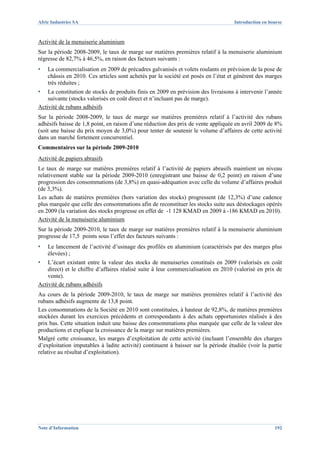 Afric Industries SA                                                                Introduction en bourse



Activité de la menuiserie aluminium
Sur la période 2008-2009, le taux de marge sur matières premières relatif à la menuiserie aluminium
régresse de 82,7% à 46,5%, en raison des facteurs suivants :
▪   La commercialisation en 2009 de précadres galvanisés et volets roulants en prévision de la pose de
    châssis en 2010. Ces articles sont achetés par la société est posés en l’état et génèrent des marges
    très réduites ;
▪   La constitution de stocks de produits finis en 2009 en prévision des livraisons à intervenir l’année
    suivante (stocks valorisés en coût direct et n’incluant pas de marge).
Activité de rubans adhésifs
Sur la période 2008-2009, le taux de marge sur matières premières relatif à l’activité des rubans
adhésifs baisse de 1,8 point, en raison d’une réduction des prix de vente appliquée en avril 2009 de 8%
(soit une baisse du prix moyen de 3,0%) pour tenter de soutenir le volume d’affaires de cette activité
dans un marché fortement concurrentiel.
Commentaires sur la période 2009-2010
Activité de papiers abrasifs
Le taux de marge sur matières premières relatif à l’activité de papiers abrasifs maintient un niveau
relativement stable sur la période 2009-2010 (enregistrant une baisse de 0,2 point) en raison d’une
progression des consommations (de 3,8%) en quasi-adéquation avec celle du volume d’affaires produit
(de 3,3%).
Les achats de matières premières (hors variation des stocks) progressent (de 12,3%) d’une cadence
plus marquée que celle des consommations afin de reconstituer les stocks suite aux déstockages opérés
en 2009 (la variation des stocks progresse en effet de -1 128 KMAD en 2009 à -186 KMAD en 2010).
Activité de la menuiserie aluminium
Sur la période 2009-2010, le taux de marge sur matières premières relatif à la menuiserie aluminium
progresse de 17,5 points sous l’effet des facteurs suivants :
▪   Le lancement de l’activité d’usinage des profilés en aluminium (caractérisés par des marges plus
    élevées) ;
▪   L’écart existant entre la valeur des stocks de menuiseries constitués en 2009 (valorisés en coût
    direct) et le chiffre d’affaires réalisé suite à leur commercialisation en 2010 (valorisé en prix de
    vente).
Activité de rubans adhésifs
Au cours de la période 2009-2010, le taux de marge sur matières premières relatif à l’activité des
rubans adhésifs augmente de 13,8 point.
Les consommations de la Société en 2010 sont constituées, à hauteur de 92,8%, de matières premières
stockées durant les exercices précédents et correspondants à des achats opportunistes réalisés à des
prix bas. Cette situation induit une baisse des consommations plus marquée que celle de la valeur des
productions et explique la croissance de la marge sur matières premières.
Malgré cette croissance, les marges d’exploitation de cette activité (incluant l’ensemble des charges
d’exploitation imputables à ladite activité) continuent à baisser sur la période étudiée (voir la partie
relative au résultat d’exploitation).




Note d’Information                                                                                   192
 