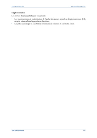 Afric Industries SA                                                                    Introduction en bourse



Emplois durables
Les emplois durables de la Société concernent :
▪   Les investissements de modernisation de l’atelier des papiers abrasifs et de développement de la
    capacité industrielle de la menuiserie aluminium ;
▪   Les prêts accordés par la société à ses actionnaires et certaines de ses filiales sœurs.




Note d’Information                                                                                       221
 