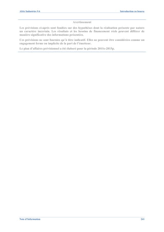 Afric Industries SA                                                          Introduction en bourse



                                         Avertissement
Les prévisions ci-après sont fondées sur des hypothèses dont la réalisation présente par nature
un caractère incertain. Les résultats et les besoins de financement réels peuvent différer de
manière significative des informations présentées.
Ces prévisions ne sont fournies qu’à titre indicatif. Elles ne peuvent être considérées comme un
engagement ferme ou implicite de la part de l’émetteur.
Le plan d’affaires prévisionnel a été élaboré pour la période 2011e-2015p.




Note d’Information                                                                             241
 
