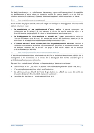 Afric Industries SA                                                                     Introduction en bourse



La Société parvient donc, en capitalisant sur les avantages concurrentiels susmentionnés, à consolider
un positionnement d’acteur majeur au niveau du marché des papiers abrasifs, et ce, en dépit de
plusieurs tentatives de concurrence émanant, notamment, des autres industriels présents au Maroc.

I.1.2.      Axes stratégiques de développement
Sur le marché des papiers abrasifs, la Société adopte une stratégie de développement articulée autour
de trois principaux axes :
▪      La consolidation de son positionnement d’acteur majeur, à travers, notamment, un
       renforcement de la présence de ses marques au niveau du marché marocain grâce à la
       diversification de son portefeuille de clients et la fidélisation de ses clients actuels ;
▪      Le développement des ventes destinées aux marchés de l’export, notamment au niveau de
       l’Afrique de l’Ouest, et ce, à travers des partenariats avec (i) des distributeurs locaux et (ii) les
       plateformes de prospection des banques partenaires présentes en Afrique ;
▪      L’éventuel lancement d’une nouvelle génération de produits abrasifs mécanisés à travers la
       conclusion de contrats de production avec des fabricants spécialisés et la commercialisation sous
       les marques détenues par la Société (ce projet n’aura aucun impact sur la stratégie
       d’investissement de la Société).
I.2.        Axes stratégiques relatifs à l’activité de rubans adhésifs
L’activité des rubans adhésifs est actuellement une activité en déclin suite à une volonté affichée par le
management et les actionnaires de la société de se désengager d’un marché caractérisé par la
prolifération de la concurrence informelle.
Eu égard à ces considérations, la Société envisage de déployer les mesures suivantes :
▪      La liquidation, en 2011, des stocks de produits finis et de matières premières restant à fin 2010 ;
▪      L’arrêt complet des productions suite à cette liquidation ;
▪      Le redéploiement des effectifs de l’unité de production des adhésifs au niveau des unités de
       production de papiers abrasifs et de la menuiserie aluminium ;
▪      La cession des machines de l’atelier des adhésifs en 2011.




Note d’Information                                                                                        243
 