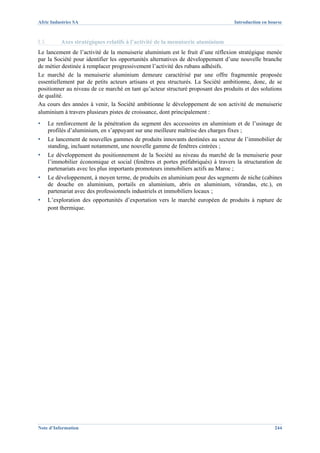 Afric Industries SA                                                                 Introduction en bourse



I.3.        Axes stratégiques relatifs à l’activité de la menuiserie aluminium
Le lancement de l’activité de la menuiserie aluminium est le fruit d’une réflexion stratégique menée
par la Société pour identifier les opportunités alternatives de développement d’une nouvelle branche
de métier destinée à remplacer progressivement l’activité des rubans adhésifs.
Le marché de la menuiserie aluminium demeure caractérisé par une offre fragmentée proposée
essentiellement par de petits acteurs artisans et peu structurés. La Société ambitionne, donc, de se
positionner au niveau de ce marché en tant qu’acteur structuré proposant des produits et des solutions
de qualité.
Au cours des années à venir, la Société ambitionne le développement de son activité de menuiserie
aluminium à travers plusieurs pistes de croissance, dont principalement :
▪      Le renforcement de la pénétration du segment des accessoires en aluminium et de l’usinage de
       profilés d’aluminium, en s’appuyant sur une meilleure maîtrise des charges fixes ;
▪      Le lancement de nouvelles gammes de produits innovants destinées au secteur de l’immobilier de
       standing, incluant notamment, une nouvelle gamme de fenêtres cintrées ;
▪      Le développement du positionnement de la Société au niveau du marché de la menuiserie pour
       l’immobilier économique et social (fenêtres et portes préfabriqués) à travers la structuration de
       partenariats avec les plus importants promoteurs immobiliers actifs au Maroc ;
▪      Le développement, à moyen terme, de produits en aluminium pour des segments de niche (cabines
       de douche en aluminium, portails en aluminium, abris en aluminium, vérandas, etc.), en
       partenariat avec des professionnels industriels et immobiliers locaux ;
▪      L’exploration des opportunités d’exportation vers le marché européen de produits à rupture de
       pont thermique.




Note d’Information                                                                                    244
 