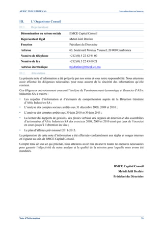 AFRIC INDUSTRIES SA                                                                  Introduction en bourse



III.        L’Organisme Conseil
III.1.      Représentant

    Dénomination ou raison sociale          BMCE Capital Conseil
    Représentant légal                      Mehdi Jalil Drafate
    Fonction                                Président du Directoire
    Adresse                                 63, boulevard Moulay Youssef, 20 000 Casablanca
    Numéro de téléphone                     +212 (0) 5 22 42 91 00
    Numéro de fax                           +212 (0) 5 22 43 00 21
    Adresse électronique                    mj.drafate@bmcek.co.ma

III.2.      Attestation
La présente note d’information a été préparée par nos soins et sous notre responsabilité. Nous attestons
avoir effectué les diligences nécessaires pour nous assurer de la sincérité des informations qu’elle
contient.
Ces diligences ont notamment concerné l’analyse de l’environnement économique et financier d’Afric
Industries SA à travers :
▪      Les requêtes d’information et d’éléments de compréhension auprès de la Direction Générale
       d’Afric Industries SA ;
▪      L’analyse des comptes sociaux arrêtés aux 31 décembre 2008, 2009 et 2010 ;
▪      L’analyse des comptes arrêtés aux 30 juin 2010 et 30 juin 2011 ;
▪      La lecture des rapports de gestions, des procès verbaux des organes de direction et des assemblées
       d’actionnaires d’Afric Industries SA des exercices 2008, 2009 et 2010 ainsi que ceux de l’exercice
       en cours jusqu’à l’obtention du visa ;
▪      Le plan d’affaires prévisionnel 2011-2015.
La préparation de cette note d’information a été effectuée conformément aux règles et usages internes
en vigueur au sein de BMCE Capital Conseil.
Compte tenu de tout ce qui précède, nous attestons avoir mis en œuvre toutes les mesures nécessaires
pour garantir l’objectivité de notre analyse et la qualité de la mission pour laquelle nous avons été
mandatés.




                                                                                BMCE Capital Conseil
                                                                                    Mehdi Jalil Drafate
                                                                                Président du Directoire




Note d’Information                                                                                      26
 