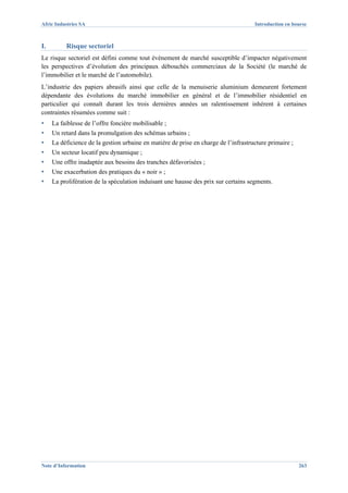 Afric Industries SA                                                                  Introduction en bourse



I.        Risque sectoriel
Le risque sectoriel est défini comme tout événement de marché susceptible d’impacter négativement
les perspectives d’évolution des principaux débouchés commerciaux de la Société (le marché de
l’immobilier et le marché de l’automobile).
L’industrie des papiers abrasifs ainsi que celle de la menuiserie aluminium demeurent fortement
dépendante des évolutions du marché immobilier en général et de l’immobilier résidentiel en
particulier qui connaît durant les trois dernières années un ralentissement inhérent à certaines
contraintes résumées comme suit :
▪    La faiblesse de l’offre foncière mobilisable ;
▪    Un retard dans la promulgation des schémas urbains ;
▪    La déficience de la gestion urbaine en matière de prise en charge de l’infrastructure primaire ;
▪    Un secteur locatif peu dynamique ;
▪    Une offre inadaptée aux besoins des tranches défavorisées ;
▪    Une exacerbation des pratiques du « noir » ;
▪    La prolifération de la spéculation induisant une hausse des prix sur certains segments.




Note d’Information                                                                                      263
 