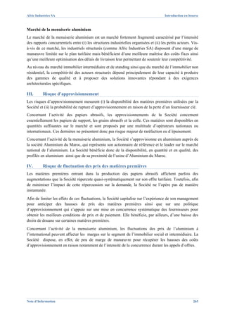 Afric Industries SA                                                                     Introduction en bourse



Marché de la menuiserie aluminium
Le marché de la menuiserie aluminium est un marché fortement fragmenté caractérisé par l’intensité
des rapports concurrentiels entre (i) les structures industrielles organisées et (ii) les petits acteurs. Vis-
à-vis de ce marché, les industriels structurés (comme Afric Industries SA) disposent d’une marge de
manœuvre limitée sur le plan tarifaire mais bénéficient d’une meilleure maîtrise des coûts fixes ainsi
qu’une meilleure optimisation des délais de livraison leur permettant de soutenir leur compétitivité.
Au niveau du marché immobilier intermédiaire et de standing ainsi que du marché de l’immobilier non
résidentiel, la compétitivité des acteurs structurés dépend principalement de leur capacité à produire
des gammes de qualité et à proposer des solutions innovantes répondant à des exigences
architecturales spécifiques.

III.      Risque d’approvisionnement
Les risques d’approvisionnement mesurent (i) la disponibilité des matières premières utilisées par la
Société et (ii) la probabilité de rupture d’approvisionnement en raison de la perte d’un fournisseur clé.
Concernant l’activité des papiers abrasifs, les approvisionnements de la Société concernent
essentiellement les papiers de support, les grains abrasifs et la colle. Ces matières sont disponibles en
quantités suffisantes sur le marché et sont proposés par une multitude d’opérateurs nationaux ou
internationaux. Ces dernières ne présentent donc pas risque majeur de raréfaction ou d’épuisement.
Concernant l’activité de la menuiserie aluminium, la Société s’approvisionne en aluminium auprès de
la société Aluminium du Maroc, qui représente son actionnaire de référence et le leader sur le marché
national de l’aluminium. La Société bénéficie donc de la disponibilité, en quantité et en qualité, des
profilés en aluminium ainsi que de sa proximité de l’usine d’Aluminium du Maroc.

IV.       Risque de fluctuation des prix des matières premières
Les matières premières entrant dans la production des papiers abrasifs affichent parfois des
augmentations que la Société répercute quasi-systématiquement sur son offre tarifaire. Toutefois, afin
de minimiser l’impact de cette répercussion sur la demande, la Société ne l’opère pas de manière
instantanée.
Afin de limiter les effets de ces fluctuations, la Société capitalise sur l’expérience de son management
pour anticiper des hausses de prix des matières premières ainsi que sur une politique
d’approvisionnement qui s’appuie sur une mise en concurrence systématique des fournisseurs pour
obtenir les meilleurs conditions de prix et de paiement. Elle bénéficie, par ailleurs, d’une baisse des
droits de douane sur certaines matières premières.
Concernant l’activité de la menuiserie aluminium, les fluctuations des prix de l’aluminium à
l’international peuvent affecter les marges sur le segment de l’immobilier social et intermédiaire. La
Société dispose, en effet, de peu de marge de manœuvre pour récupérer les hausses des coûts
d’approvisionnement en raison notamment de l’intensité de la concurrence durant les appels d’offres.




Note d’Information                                                                                        265
 