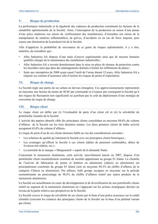 Afric Industries SA                                                                     Introduction en bourse



V.         Risque de production
La performance industrielle et la régularité des cadences de production constituent les facteurs de la
rentabilité opérationnelle de la Société. Ainsi, l’interruption de la production en raison d’une panne
d’une pièce maîtresse (en raison du vieillissement des installations), d’incendies (en raison de la
manipulation de matières inflammables), de grèves, d’accidents ou en cas de force majeure, peut
causer une diminution de la productivité de la Société.
Afin d’apprécier la probabilité de survenance de ce genre de risques opérationnels, il y a lieu,
toutefois, de considérer que :
▪     Afric Industries SA dispose d’une main d’œuvre expérimentée ainsi que de moyens humains
      qualifiés chargés de la maintenance des installations industrielles ;
▪     Afric Industries SA a investit dernièrement dans la mise en place de réseaux de protection contre
      les incendies ainsi que dans des aménagements destinés à limiter les infiltrations de pluies ;
▪     Suite aux intempéries de 2008 ayant causé l’arrêt de l’usine durant 15 jours, Afric Industries SA a
      réajusté ses contrats d’assurance afin d’inclure les risques de pertes d’exploitation.

VI.        Risque de change
La Société règle une partie de ses achats en devises étrangères. Ces approvisionnements représentent
en moyenne une facture de moins de 40 k€ par commande et n’expose par conséquent la Société qu’à
des risques de fluctuation non significatifs ne justifiant pas le coût du déploiement d’une stratégie de
couverture de risque de change.

VII.       Risque client
Le risque client est défini par (i) l’éventualité de perte d’un client clé et (ii) la solvabilité du
portefeuille clientèle de la Société.
L’activité des papiers abrasifs cible dix principaux clients consolidant en moyenne 88,8% du volume
d’affaires de la Société sur les trois dernières années. Les deux premiers clients de ladite activité
accaparent 63,0% du volume d’affaires.
Le risque de perte d’un de ces clients demeure faible au vue des considérations suivantes :
▪     Les relations de qualité qu’entretient la Société avec ses principaux clients historiques ;
▪     Les avantages qu’offrent la Société à ces clients (délais de paiement confortables, délais de
      livraison très réduits, etc.) ;
▪     La notoriété de la marque « Mangouste® » auprès de la demande finale.
Concernant la menuiserie aluminium, cette activité, nouvellement lancée en 2007, dispose d’un
portefeuille client essentiellement constitué de sociétés appartenant au groupe El Alami. La clientèle
de l’activité de fabrication de portes et fenêtres en aluminium (châssis en aluminium) est
principalement constituée du groupe El Alami (soit en moyenne 89,3% du chiffre d’affaires de la
catégorie Châssis en aluminium). Par ailleurs, ledit groupe accapare en moyenne sur la période
susmentionnée un pourcentage de 98,5% du chiffre d’affaires relatif aux autres produits de la
menuiserie aluminium).
La Société est actuellement en cours de développement et de diversification de son portefeuille clients
relatif au segment de la menuiserie aluminium en s’appuyant sur les actions stratégiques décrites au
niveau de la partie relative aux perspectives de la Société.
La Société couvre le risque de solvabilité de ses clients par le biais d’une police assurance sur le crédit
clientèle (couvrant les créances des principaux clients de la Société sur la base d’un plafond variant
par client).

Note d’Information                                                                                        266
 