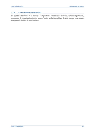 Afric Industries SA                                                             Introduction en bourse



VIII.     Autres risques commerciaux
Eu égard à l’attractivité de la marque « Mangouste® » sur le marché marocain, certains importateurs,
notamment de produits chinois, sont tentés d’imiter la charte graphique de cette marque pour écouler
des quantités limitées de marchandises.




Note d’Information                                                                                267
 