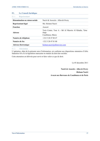 AFRIC INDUSTRIES SA                                                                  Introduction en bourse



IV.       Le Conseil Juridique
IV.1.     Représentant

 Dénomination ou raison sociale             Naciri & Associés - Allen & Overy
 Représentant légal                         Me. Hicham Naciri
 Fonction                                   Associé
                                            Twin Center, Tour A - Bd Al Massira Al Khadra, 7ème
 Adresse                                    étage
                                            Casablanca, Maroc
 Numéro de téléphone                        +212 5 20 47 80 47
 Numéro de fax                              +212 5 20 47 81 00
 Adresse électronique                       hicham.naciri@allenovery.com

IV.2.     Attestation
L’opération, objet de la présente note d’information, est conforme aux dispositions statutaires d’Afric
Industries SA et à la législation marocaine en matière de droit des sociétés.
Cette attestation est délivrée pour servir et faire valoir ce que de droit.


                                                                                    Le 05 décembre 2011


                                                                       Naciri & Associés - Allen & Overy
                                                                                         Hicham Naciri
                                                        Avocat aux Barreaux de Casablanca et de Paris




Note d’Information                                                                                      27
 