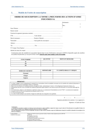 Afric Industries SA                                                                                                                                    Introduction en bourse



  I.               Modèle de l’ordre de souscription

          ORDRE DE SOUSCRIPTION A L’OFFRE A PRIX FERME DES ACTIONS D’AFRIC
                                   INDUSTRIES SA
                                                     Destinataire :
                                                     [                                                                                                                            ]
                                                     Date :
                                                     [                                                                                                                            ]
Nom /Prénom : …………………………………………………………………..………… ..………...
Raison sociale : ……………………………..………………….……………………..…..….………..
Fonction du signataire (personnes morales) …………………………………………..…………...
F/M :………………………………………… Code identité …………………………...…….............
Date de naissance :…………………………. Numéro d’identité :……….………..……………...
Nationalité :………………………………… Code qualité du souscripteur :…..….....…….…...
Adresse :…………………………………………………………………………………………………
Tél. : …………………………………………. Fax :………………………………….……………….
N° Compte Titres/Espèces : ………………………………………………………….……………….
Identité du teneur de compte : ……………………………………………………….……………….
  Connaissance prise des modalités de souscription figurant dans la note d’information visée par le CDVM et disponible auprès des membres
  du syndicat de placement, je vous prie de bien vouloir souscrire pour mon compte, à titre irrévocable :



                            TYPE D’ORDRE                                            QUANTITE                                  MONTANT DEMANDE

                                     II
                                    III
                                    III



                     MODE DE PAIEMENT                                            DEPOSITAIRE                          N° COMPTE RIB OU N° CHEQUE

                               Virement
                                 Chèque
                                 Espèces

                IMPORTANT :  
 Le client s’engage à couvrir intégralement le montant de ses souscriptions selon les modalités convenues avec les membres du syndicat de placement et
                
 conformément à la note d’information relative à l’opération.
 Dans le cas où la Bourse de Casablanca procède à un appel de fonds, conformément à l’article 1.2.8 du Règlement Général de la Bourse, les
 Institutionnels devront verser au membre du syndicat de placement auprès duquel ils ont souscrit la provision nécessaire à la couverture dudit appel de
 fonds.
 Les commissions relatives à cette Opération se déclinent comme suit : la commission d’intermédiation est de 0,7%HT ; la commission de règlement
 livraison est de 0,2% HT et la commission de la Bourse est de 0,1% HT.
 La TVA est au taux de 10%.
 Les ordres d’achat multiples sont interdits et frappés de nullité dans leur intégralité et leur globalité.


                                                                                                                                         A ………….,                  le …………………
                                                                                                                       Signature précédée de la mention « Lu et approuvé »
                                                                                                                                                      Signature et Cachet du Client


  Avertissement :
  « L’attention du souscripteur est attirée sur le fait que tout investissement en valeurs mobilières comporte des risques et que la valeur de l’investissement est susceptible d’évoluer à la
  hausse comme à la baisse, sous l’influence des facteurs internes ou externes à l’Emetteur.
  Une note d’information visée par le CDVM est disponible, sans frais, au siège social de l’Emetteur, auprès des Etablissements chargés de recueillir les demandes de souscription et à la
  Bourse de Casablanca »

1 Code d’identité :                        Registre de commerce pour les personnes morales, Numéro et date d’agrément pour les OPCVM
2 Qualité du souscripteur                  A OPCVM
                                           B Compagnies financières
                                           C Etablissements de crédit
                                           D Entreprises d’assurance et de réassurance
                                           E Caisse de Dépôt et de Gestion
                                           F Organisme de retraite et de pension




  Note d’Information                                                                                                                                                                    271
 