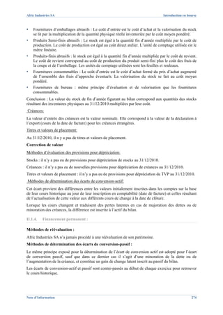 Afric Industries SA                                                                   Introduction en bourse



▪   Fournitures d’emballages abrasifs : Le coût d’entrée est le coût d’achat et la valorisation du stock
    se lit par la multiplication de la quantité physique réelle inventoriée par le coût moyen pondéré.
▪   Produits Semi-finis abrasifs : Le stock est égal à la quantité fin d’année multipliée par le coût de
    production. Le coût de production est égal au coût direct atelier. L’unité de comptage utilisée est le
    mètre linéaire.
▪   Produits-finis abrasifs : le stock est égal à la quantité fin d’année multipliée par le coût de revient.
    Le coût de revient correspond au coût de production du produit semi-fini plus le coût des frais de
    la coupe et de l’emballage. Les unités de comptage utilisées sont les feuilles et rouleaux.
▪   Fournitures consommables : Le coût d’entrée est le coût d’achat formé du prix d’achat augmenté
    de l’ensemble des frais d’approche éventuels. La valorisation du stock se fait au coût moyen
    pondéré.
▪   Fournitures de bureau : même principe d’évaluation et de valorisation que les fournitures
    consommables.
Conclusion : La valeur du stock de fin d’année figurant au bilan correspond aux quantités des stocks
résultant des inventaires physiques au 31/12/2010 multipliées par leur coût.
Créances:
La valeur d’entrée des créances est la valeur nominale. Elle correspond à la valeur de la déclaration à
l’export (cours de la date de facture) pour les créances étrangères.
Titres et valeurs de placement:
Au 31/12/2010, il n y a pas de titres et valeurs de placement.
Correction de valeur
Méthodes d’évaluation des provisions pour dépréciation:
Stocks : il n’y a pas eu de provisions pour dépréciation de stocks au 31/12/2010.
Créances : il n’y a pas eu de nouvelles provisions pour dépréciation de créances au 31/12/2010.
Titres et valeurs de placement : il n’y a pas eu de provisions pour dépréciation de TVP au 31/12/2010.
Méthodes de détermination des écarts de conversion-actif:
Cet écart provient des différences entre les valeurs initialement inscrites dans les comptes sur la base
de leur cours historique au jour de leur inscription en comptabilité (date de facture) et celles résultant
de l’actualisation de cette valeur aux différents cours de change à la date de clôture.
Lorsque les cours changent et traduisent des pertes latentes en cas de majoration des dettes ou de
minoration des créances, la différence est inscrite à l’actif du bilan.

II.1.4.   Financement permanent :

Méthodes de réévaluation :
Afric Industries SA n’a jamais procédé à une réévaluation de son patrimoine.
Méthodes de détermination des écarts de conversion-passif :
Le même principe exposé pour la détermination de l’écart de conversion actif est adopté pour l’écart
de conversion passif, sauf que dans ce dernier cas il s’agit d’une minoration de la dette ou de
l’augmentation de la créance, et constitue un gain de change latent inscrit au passif du bilan.
Les écarts de conversion-actif et passif sont contre-passés au début de chaque exercice pour retrouver
le cours historique.




Note d’Information                                                                                      274
 