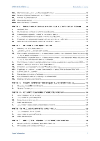AFRIC INDUSTRIES SA                                                                                                                Introduction en bourse



XIII.     DISPOSITIONS RELATIVES AUX ASSEMBLEES SPECIALES .......................................................................... 85 
XIV.      DESIGNATION DES COMMISSAIRES AUX COMPTES .................................................................................... 86 
XV.       CONSEIL D’ADMINISTRATION ................................................................................................................... 86 
XVI.      ORGANES DE GESTION .............................................................................................................................. 91 
XVII.     GOUVERNANCE D’ENTREPRISE ................................................................................................................. 97 

PARTIE IV.  PRESENTATION GENERALE DU SECTEUR D’ACTIVITE DE LA SOCIETE ........... 98 
I.        INTRODUCTION ......................................................................................................................................... 99 
II.       DATES CLES DES SECTEURS D’ACTIVITE DE LA SOCIETE ......................................................................... 102 
III.      REGLEMENTATION DES SECTEURS D’ACTIVITE DE LA SOCIETE ............................................................... 103 
IV.       CARACTERISTIQUES DES SECTEURS D’ACTIVITES DE LA SOCIETE ........................................................... 104 
V.        EVOLUTION DES DEBOUCHES COMMERCIAUX DES ACTIVITES DE LA SOCIETE......................................... 108 
VI.       PRINCIPAUX ACTEURS DES SECTEURS D’ACTIVITE DE LA SOCIETE .......................................................... 114 

PARTIE V.             ACTIVITE D’AFRIC INDUSTRIES SA.............................................................................. 118 
I.     HISTORIQUE D’AFRIC INDUSTRIES SA .................................................................................................... 119 
II.    APPARTENANCE DE LA SOCIETE A UN GROUPE ....................................................................................... 121 
III.   CONVENTIONS D’ACTIONNAIRES ET AUTRES CONVENTIONS REGLEMENTEES ENTRE AFRIC INDUSTRIES SA
       ET SES AUTRES ACTIONNAIRES ............................................................................................................... 133 
IV.    CONVENTIONS D’ACTIONNAIRES ET AUTRES CONVENTIONS REGLEMENTEES ENTRE AFRIC INDUSTRIES SA
       ET DES FILIALES APPARTENANT A SES ACTIONNAIRES ............................................................................ 136 
V.     CONVENTIONS D’ACTIONNAIRES ET AUTRES CONVENTIONS REGLEMENTEES RECONDUITES EN 2011 ..... 139 
VI.    PRESENTATION DE L’ACTIVITE D’AFRIC INDUSTRIES SA ........................................................................ 140 
VII.  EVOLUTION ANNUELLE DE L’ACTIVITE D’AFRIC INDUSTRIES SA ........................................................... 148 
VIII.  EVOLUTION DE L’ACTIVITE D’AFRIC INDUSTRIES SA ENTRE LE 30/06/2010 ET LE 30/06/2011 .............. 157 
IX.    SAISONNALITE DE L’ACTIVITE ................................................................................................................ 159 
X.     REPARTITION DU CHIFFRE D’AFFAIRES ................................................................................................... 161 
XI.    CLIENTELE DE LA SOCIETE ET POLITIQUE DE DISTRIBUTION ................................................................... 164 
XII.  POLITIQUE D’APPROVISIONNEMENT ........................................................................................................ 169 

PARTIE VI.  MOYENS HUMAINS ET TECHNIQUES D’AFRIC INDUSTRIES SA .......................... 171 
I.        ORGANISATION ET MOYENS HUMAINS ................................................................................................... 172 
II.       MOYENS TECHNIQUES ............................................................................................................................ 180 

PARTIE VII.  SITUATION FINANCIERE D’AFRIC INDUSTRIES SA ................................................. 184 
I.        ANALYSE DES SOLDES DE GESTION ......................................................................................................... 185 
II.       ANALYSE DU BILAN DE LA SOCIETE ........................................................................................................ 202 
III.      INDICATEURS DE RENTABILITE ............................................................................................................... 218 
IV.       EQUILIBRE BILANCIEL............................................................................................................................. 218 
V.        ANALYSE DU TABLEAU DE FINANCEMENT DE LA SOCIETE ...................................................................... 220 

PARTIE VIII.  ANALYSE DES COMPTES SEMESTRIELS ..................................................................... 222 
I.        ANALYSE DES SOLDES DE GESTION ......................................................................................................... 223 
II.       ANALYSE DU BILAN DE LA SOCIETE ........................................................................................................ 230 
III.      EQUILIBRE BILANCIEL............................................................................................................................. 239 

PARTIE IX.  STRATEGIE ET PERSPECTIVES D’AFRIC INDUSTRIES SA ..................................... 240 
I.        ORIENTATIONS STRATEGIQUES D’AFRIC INDUSTRIES SA ....................................................................... 242 
II.       DONNEES FINANCIERES PREVISIONNELLES ............................................................................................. 245 



Note d’Information                                                                                                                                               3
 